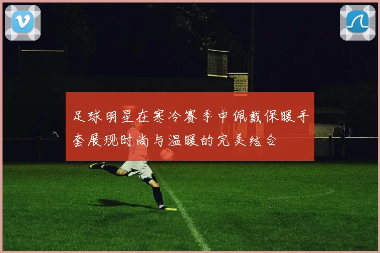 足球明星在寒冷赛季中佩戴保暖手套展现时尚与温暖的完美结合