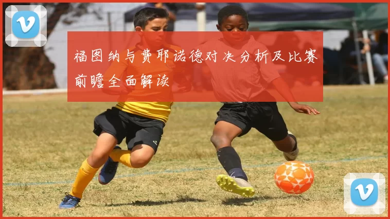 福图纳与费耶诺德对决分析及比赛前瞻全面解读
