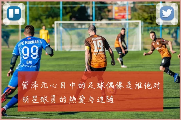 管泽元心目中的足球偶像是谁他对明星球员的热爱与追随