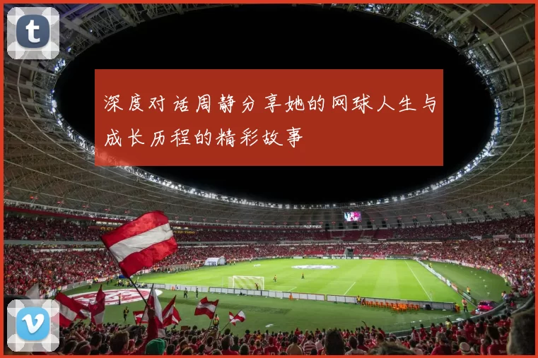 深度对话周静分享她的网球人生与成长历程的精彩故事