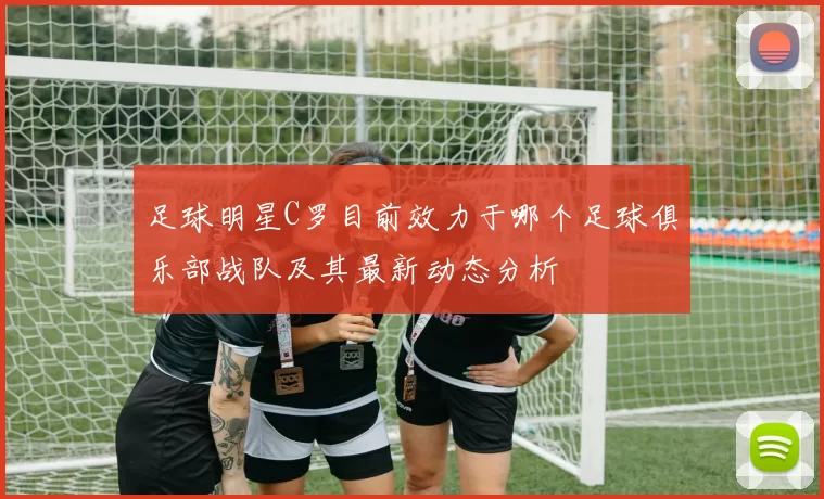 足球明星C罗目前效力于哪个足球俱乐部战队及其最新动态分析