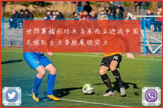 世预赛精彩对决马来西亚迎战中国足球队全力争胜展现实力