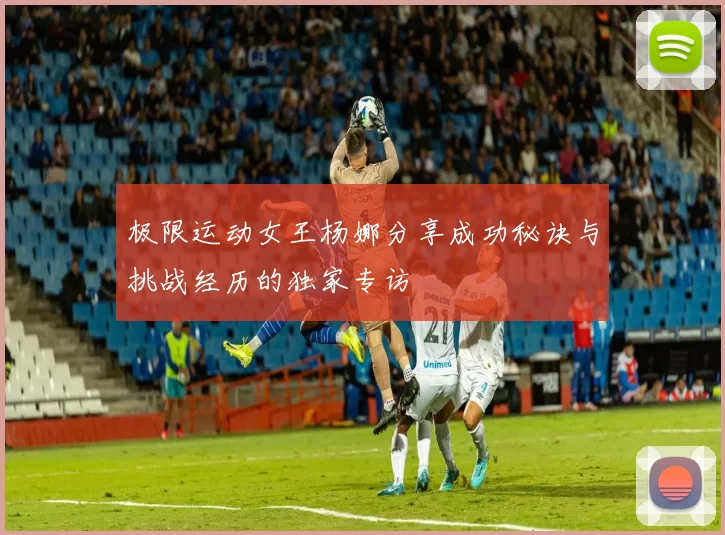 极限运动女王杨娜分享成功秘诀与挑战经历的独家专访