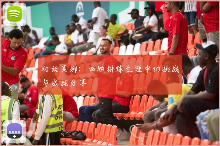 对话吴娜：回顾排球生涯中的挑战与成就分享
