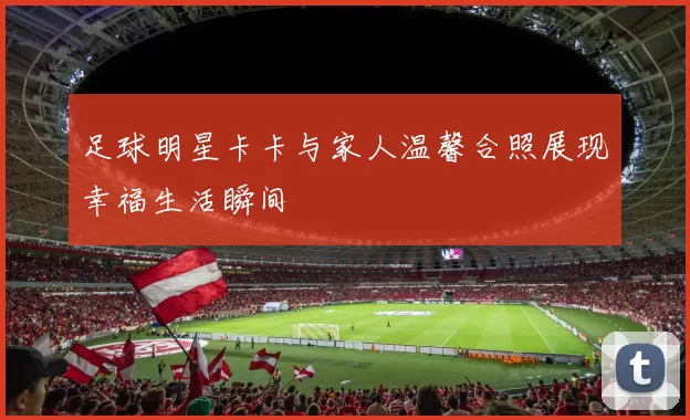 足球明星卡卡与家人温馨合照展现幸福生活瞬间