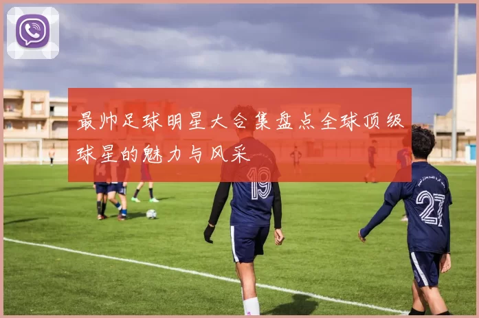 最帅足球明星大合集盘点全球顶级球星的魅力与风采