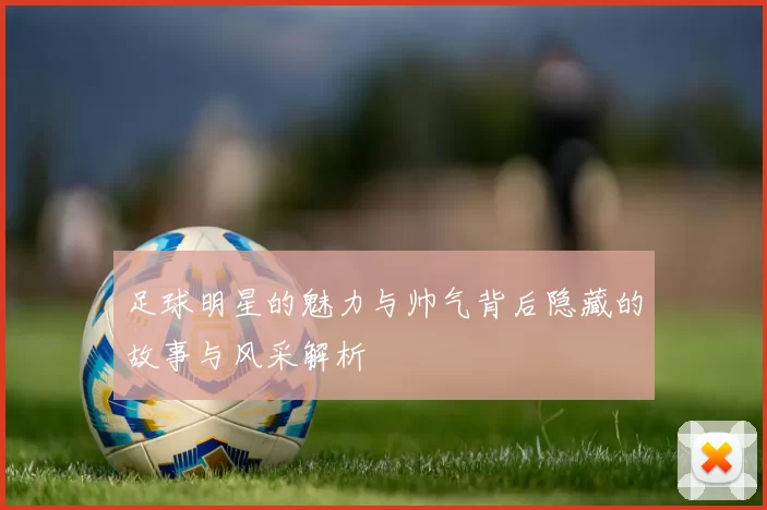 足球明星的魅力与帅气背后隐藏的故事与风采解析