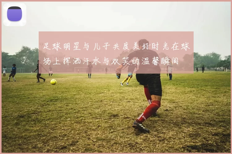 足球明星与儿子共度美好时光在球场上挥洒汗水与欢笑的温馨瞬间
