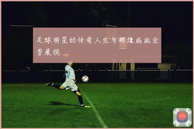 足球明星的传奇人生与辉煌成就全景展现