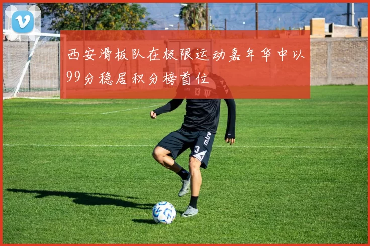 西安滑板队在极限运动嘉年华中以99分稳居积分榜首位