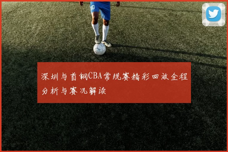 深圳与首钢CBA常规赛精彩回放全程分析与赛况解读