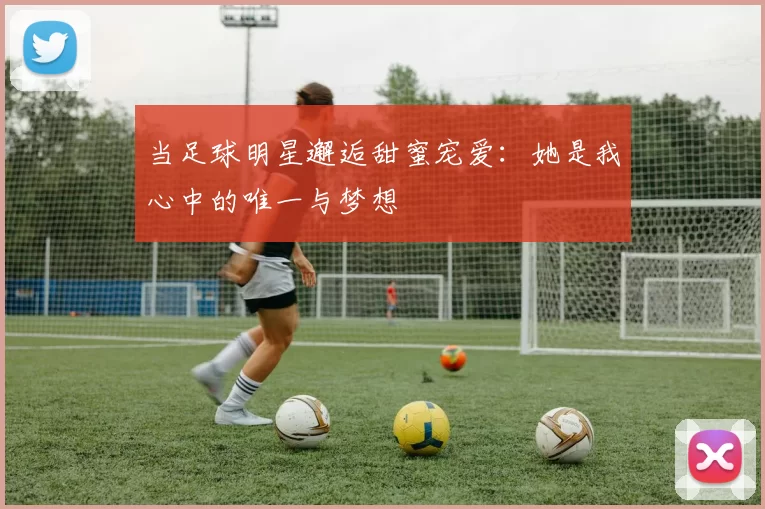 当足球明星邂逅甜蜜宠爱：她是我心中的唯一与梦想