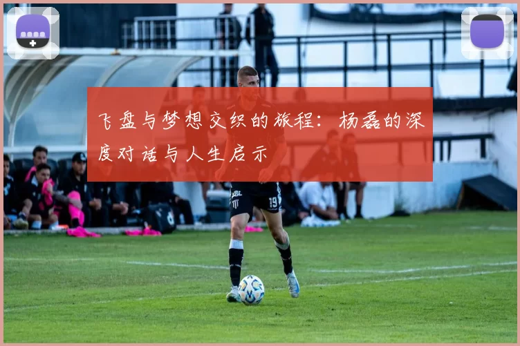 飞盘与梦想交织的旅程：杨磊的深度对话与人生启示