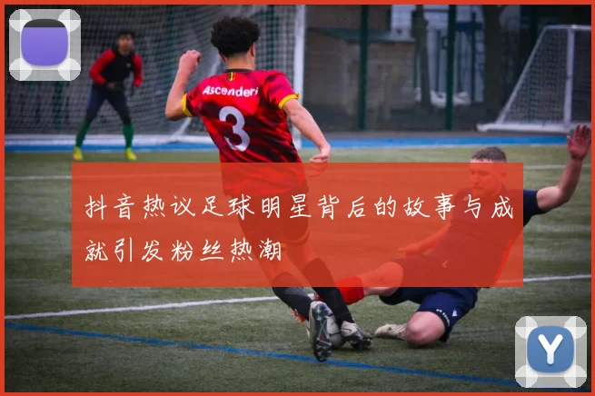 抖音热议足球明星背后的故事与成就引发粉丝热潮