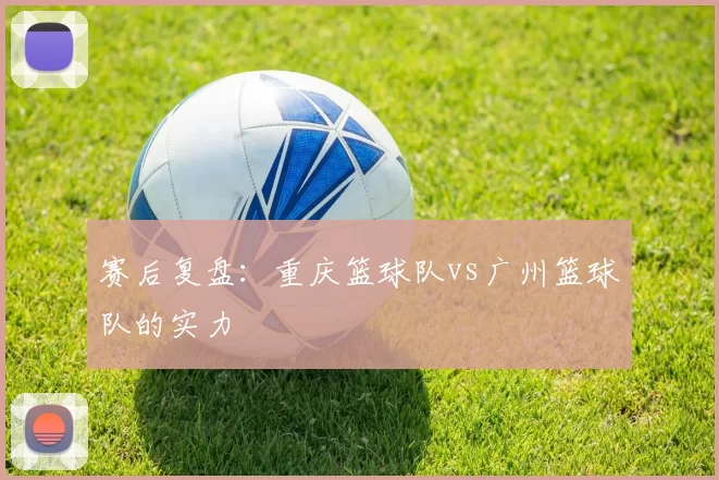 赛后复盘：重庆篮球队vs广州篮球队的实力