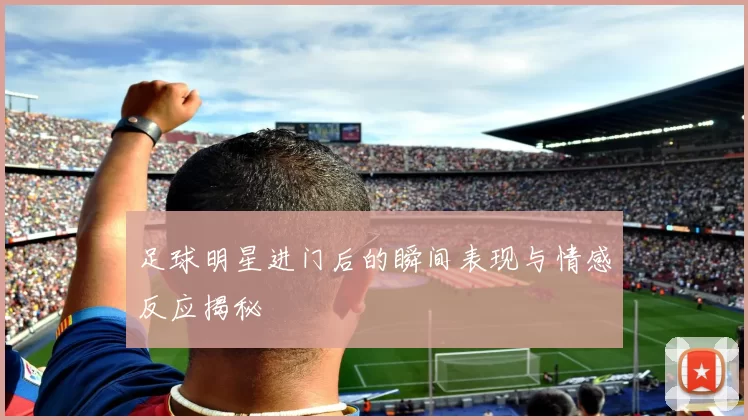 足球明星进门后的瞬间表现与情感反应揭秘