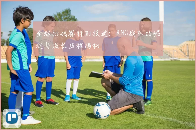 全球挑战赛特别报道：RNG战队的崛起与成长历程揭秘