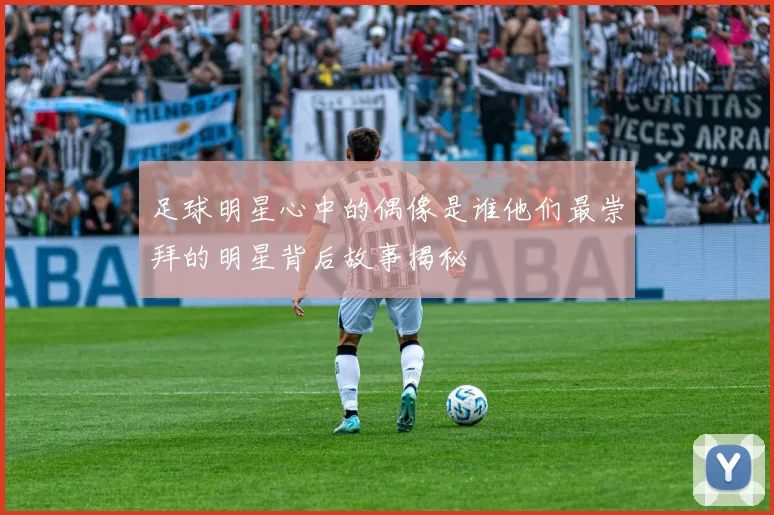 足球明星心中的偶像是谁他们最崇拜的明星背后故事揭秘