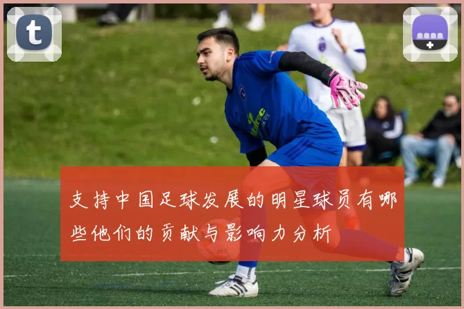 支持中国足球发展的明星球员有哪些他们的贡献与影响力分析