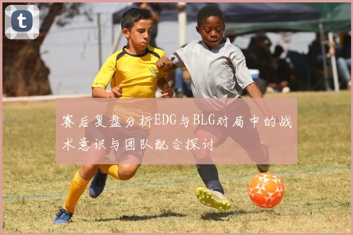 赛后复盘分析EDG与BLG对局中的战术意识与团队配合探讨