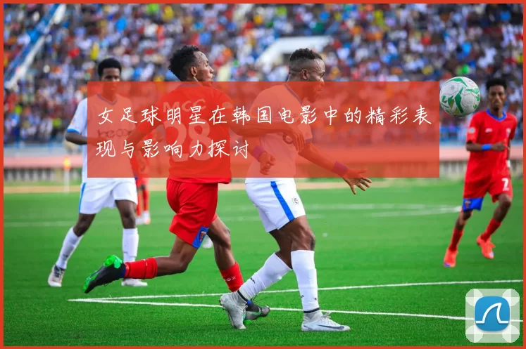 女足球明星在韩国电影中的精彩表现与影响力探讨