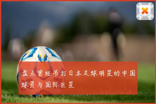 盘点曾经吊打日本足球明星的中国球员与国际巨星
