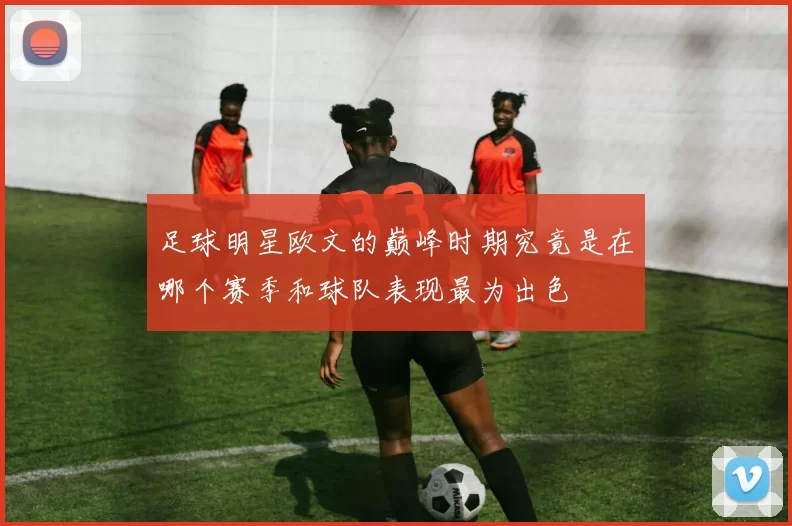 足球明星欧文的巅峰时期究竟是在哪个赛季和球队表现最为出色
