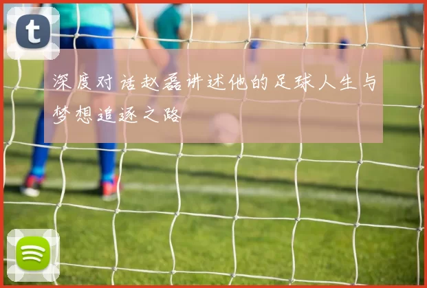 深度对话赵磊讲述他的足球人生与梦想追逐之路