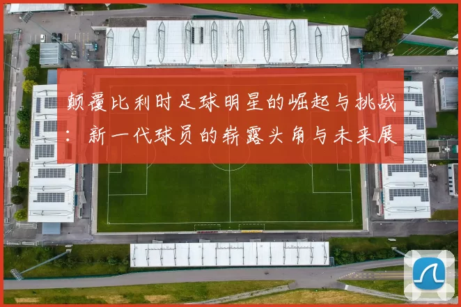 颠覆比利时足球明星的崛起与挑战：新一代球员的崭露头角与未来展望