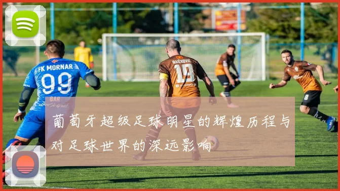 葡萄牙超级足球明星的辉煌历程与对足球世界的深远影响