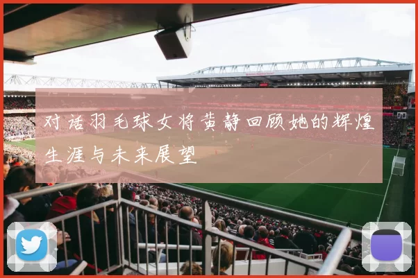对话羽毛球女将黄静回顾她的辉煌生涯与未来展望