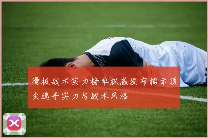 滑板战术实力榜单权威发布揭示顶尖选手实力与战术风格