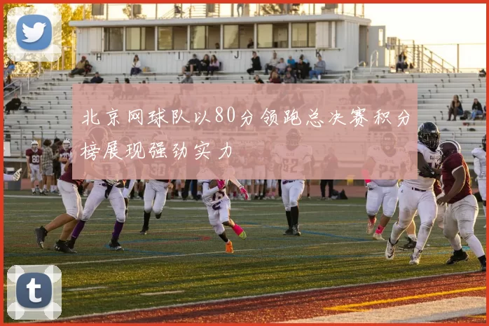北京网球队以80分领跑总决赛积分榜展现强劲实力
