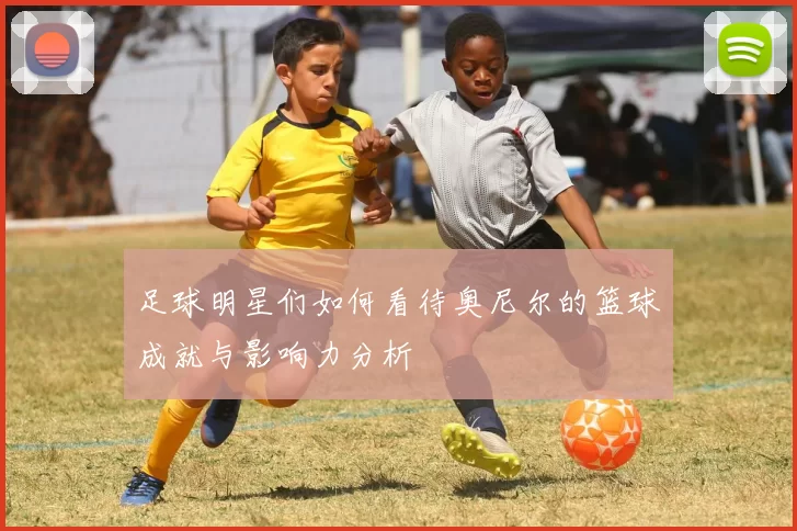 足球明星们如何看待奥尼尔的篮球成就与影响力分析