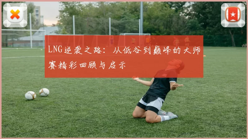 LNG逆袭之路：从低谷到巅峰的大师赛精彩回顾与启示