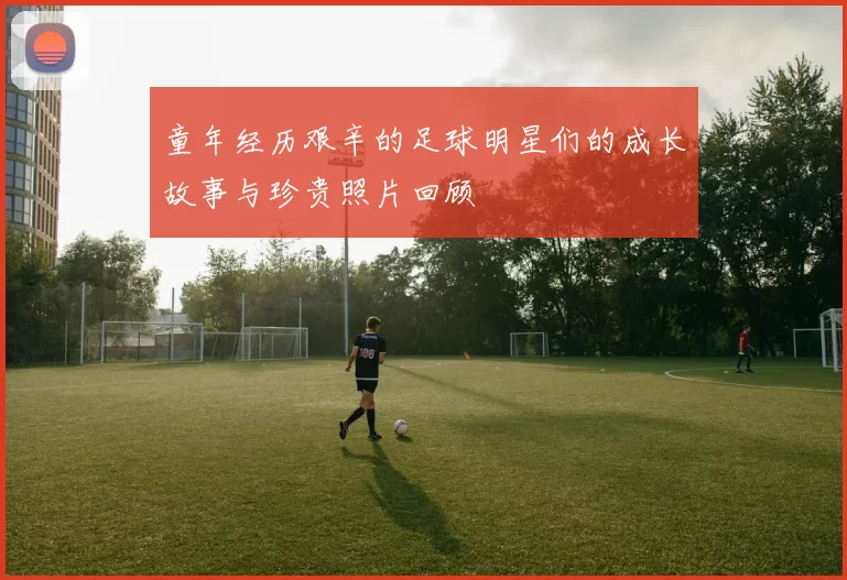 童年经历艰辛的足球明星们的成长故事与珍贵照片回顾