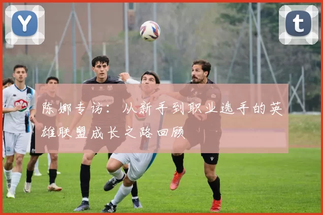 陈娜专访：从新手到职业选手的英雄联盟成长之路回顾