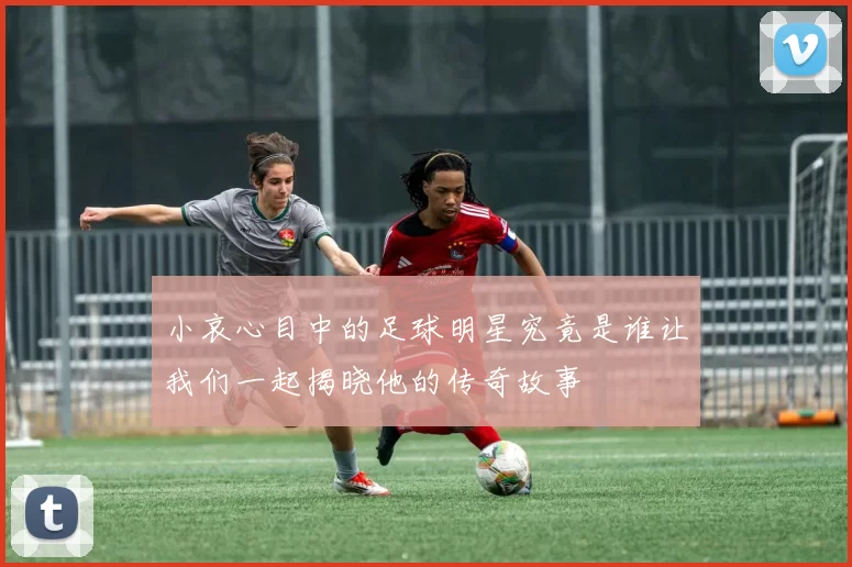 小哀心目中的足球明星究竟是谁让我们一起揭晓他的传奇故事