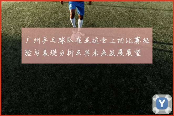 广州乒乓球队在亚运会上的比赛经验与表现分析及其未来发展展望