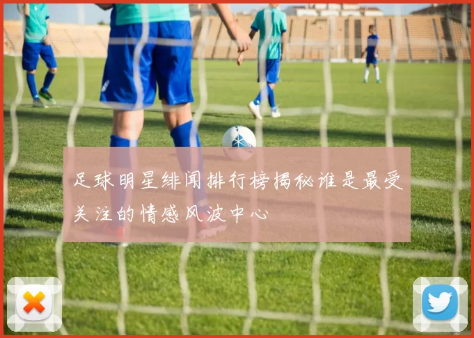足球明星绯闻排行榜揭秘谁是最受关注的情感风波中心