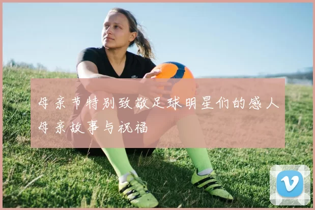 母亲节特别致敬足球明星们的感人母亲故事与祝福