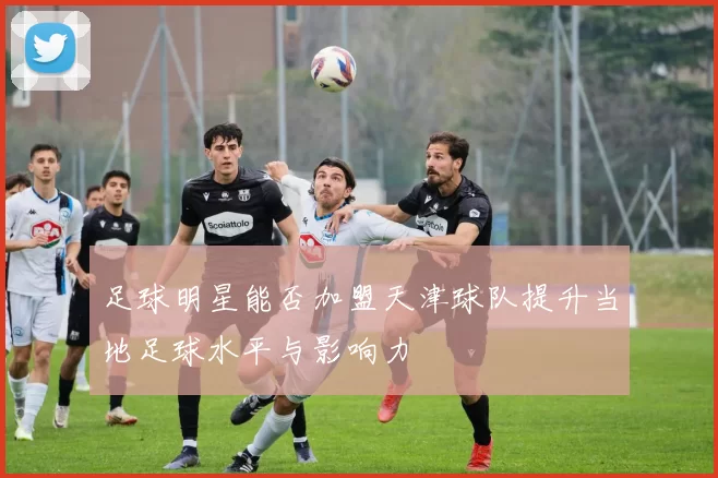 足球明星能否加盟天津球队提升当地足球水平与影响力