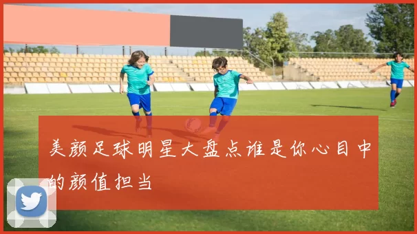 美颜足球明星大盘点谁是你心目中的颜值担当