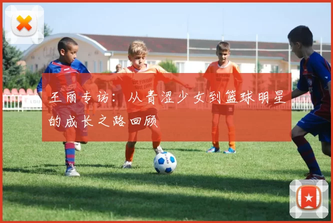 王丽专访：从青涩少女到篮球明星的成长之路回顾