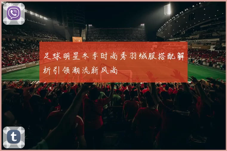 足球明星冬季时尚秀羽绒服搭配解析引领潮流新风尚