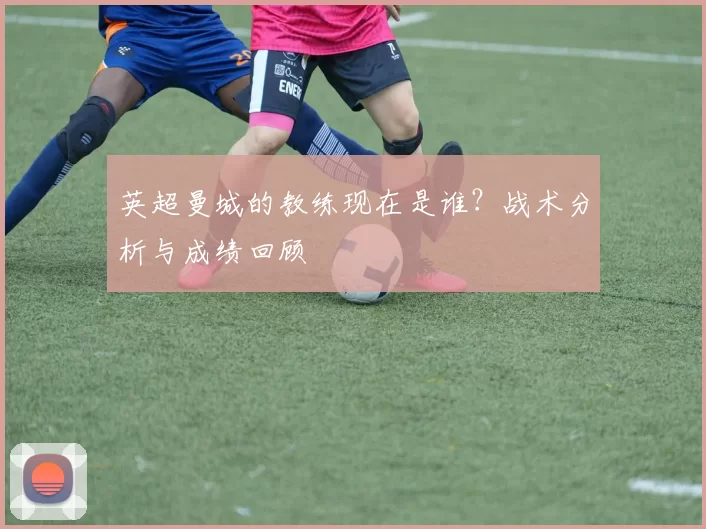 英超曼城的教练现在是谁？战术分析与成绩回顾